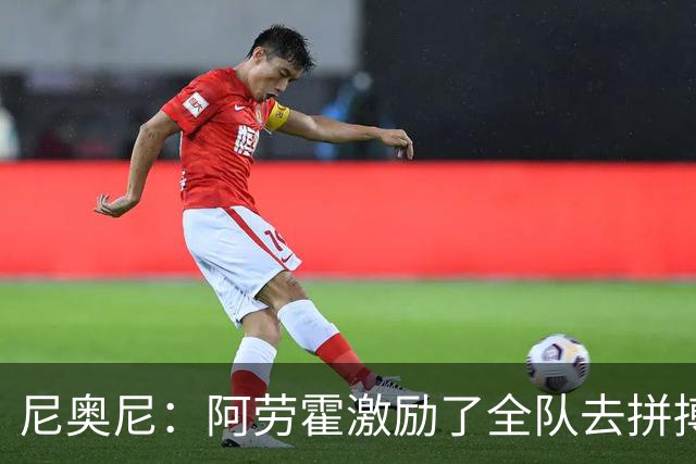 尼奥尼：阿劳霍激励了全队去拼搏；我会珍惜上场的每一分钟